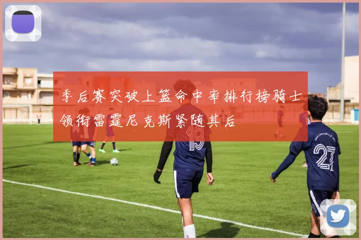季后赛突破上篮命中率排行榜骑士领衔雷霆尼克斯紧随其后
