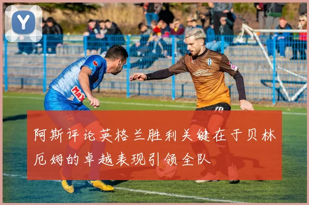 阿斯评论英格兰胜利关键在于贝林厄姆的卓越表现引领全队