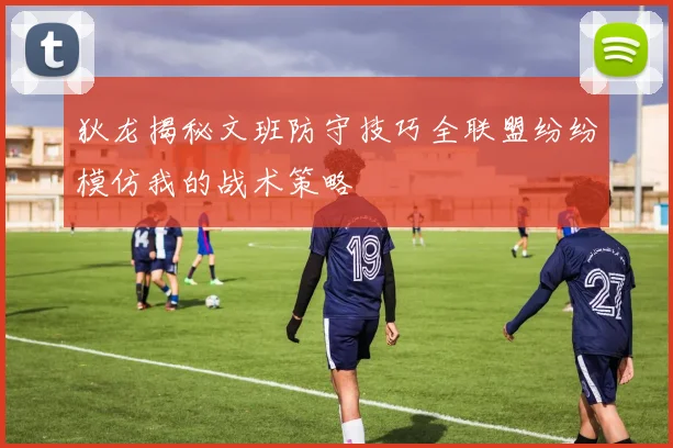 狄龙揭秘文班防守技巧全联盟纷纷模仿我的战术策略
