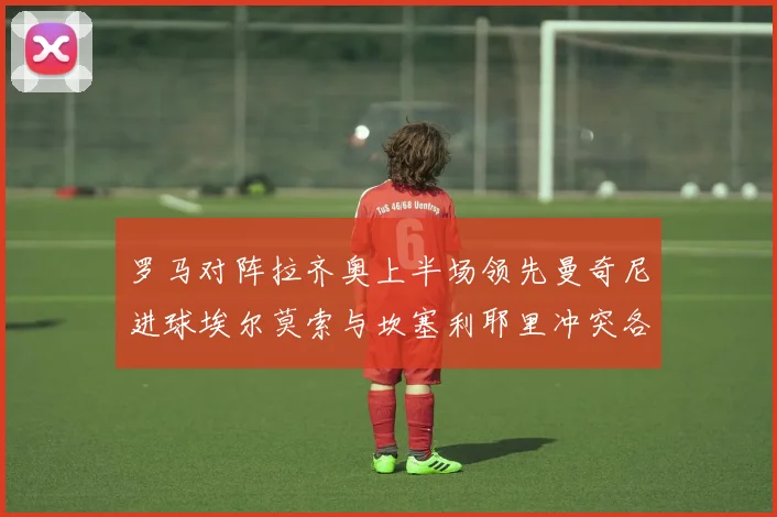 罗马对阵拉齐奥上半场领先曼奇尼进球埃尔莫索与坎塞利耶里冲突各领黄牌