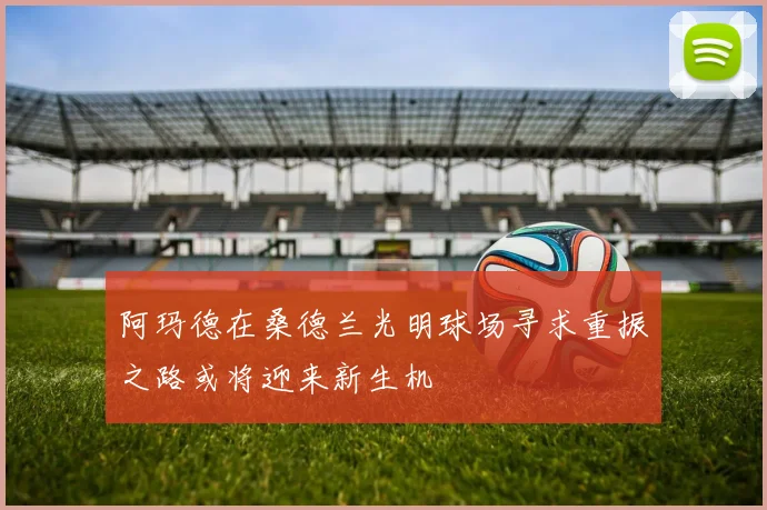 阿玛德在桑德兰光明球场寻求重振之路或将迎来新生机