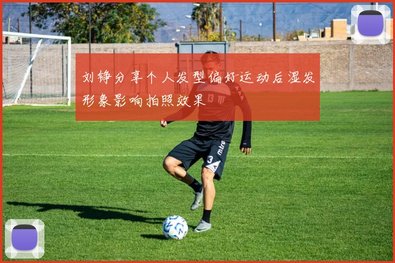 刘铮分享个人发型偏好运动后湿发形象影响拍照效果