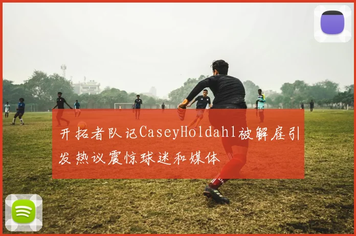 开拓者队记CaseyHoldahl被解雇引发热议震惊球迷和媒体