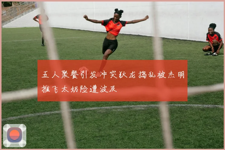 五人聚餐引发冲突狄龙捣乱被杰明推飞太奶险遭波及