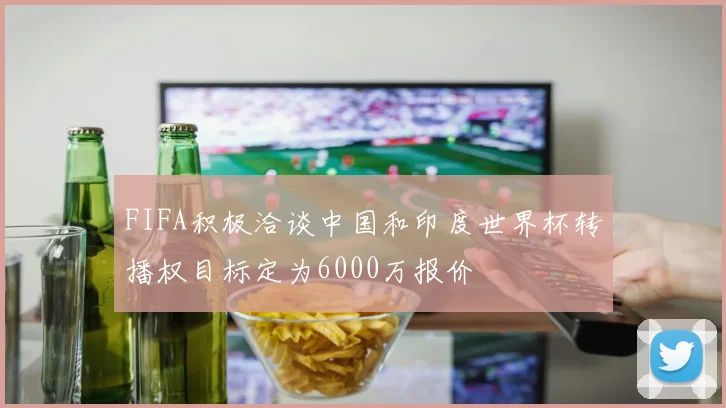 FIFA积极洽谈中国和印度世界杯转播权目标定为6000万报价