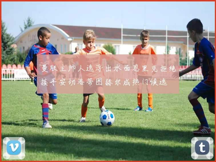 曼联主帅人选浮出水面恩里克拒绝接手安切洛蒂图赫尔成热门候选