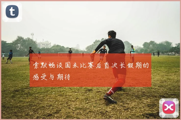 索默畅谈国米比赛后首次长假期的感受与期待