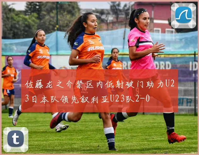 佐藤龙之介禁区内低射破门助力U23日本队领先叙利亚U23队2-0