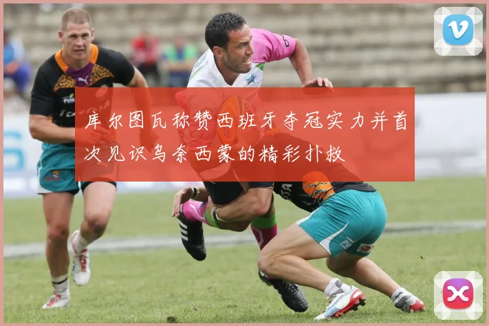 库尔图瓦称赞西班牙夺冠实力并首次见识乌奈西蒙的精彩扑救