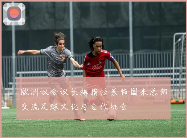 欧洲议会议长梅措拉亲临国米总部交流足球文化与合作机会