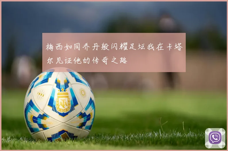 梅西如同乔丹般闪耀足坛我在卡塔尔见证他的传奇之路