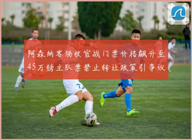 阿森纳客场收官战门票价格飙升至45万镑主队票禁止转让政策引争议