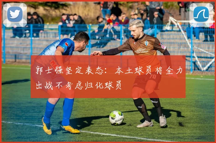 郭士强坚定表态：本土球员将全力出战不考虑归化球员