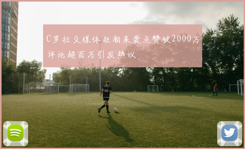 C罗社交媒体狂潮来袭点赞破2000万评论超百万引发热议