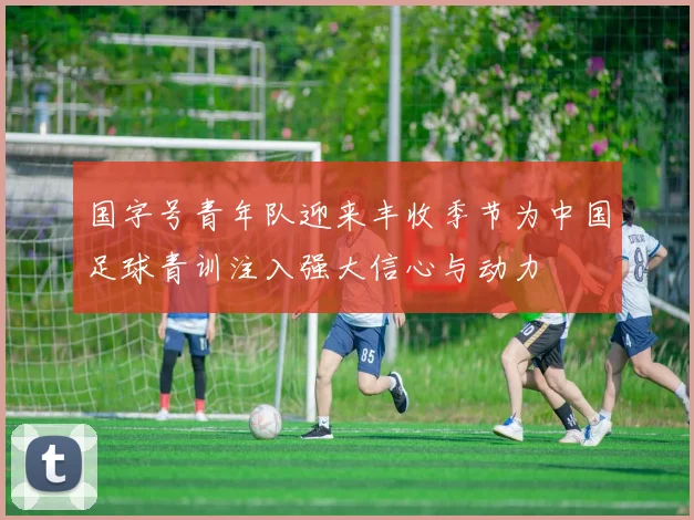 国字号青年队迎来丰收季节为中国足球青训注入强大信心与动力