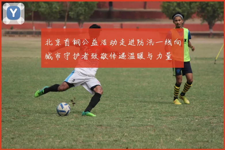 北京首钢公益活动走进防汛一线向城市守护者致敬传递温暖与力量