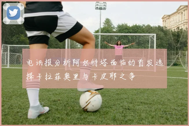 电讯报分析阿尔特塔面临的首发选择卡拉菲奥里与卡皮耶之争