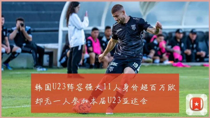 韩国U23阵容强大11人身价超百万欧却无一人参加本届U23亚运会