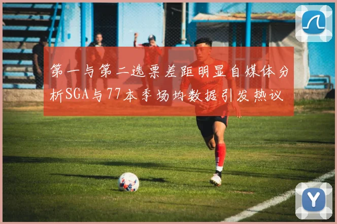 第一与第二选票差距明显自媒体分析SGA与77本季场均数据引发热议