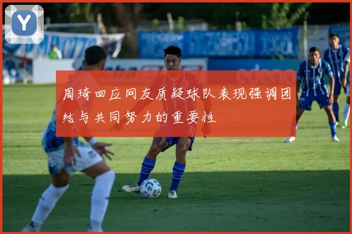 周琦回应网友质疑球队表现强调团结与共同努力的重要性