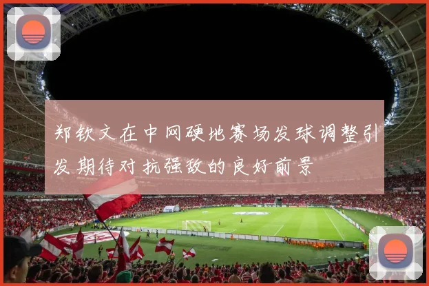 郑钦文在中网硬地赛场发球调整引发期待对抗强敌的良好前景